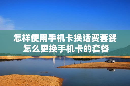 怎样使用手机卡换话费套餐 怎么更换手机卡的套餐