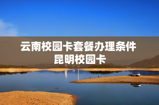云南校园卡套餐办理条件 昆明校园卡