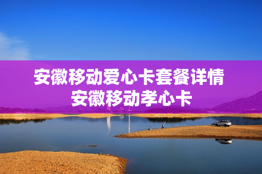 安徽移动爱心卡套餐详情 安徽移动孝心卡