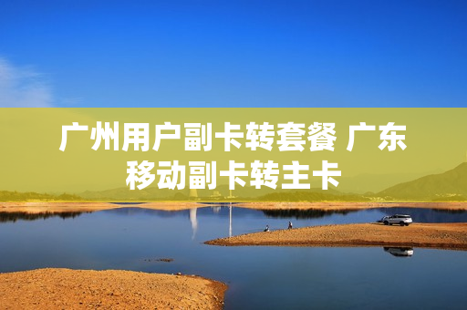 广州用户副卡转套餐 广东移动副卡转主卡