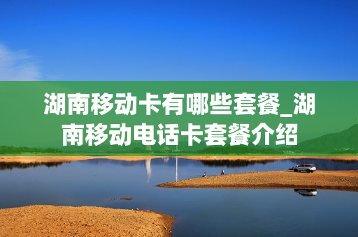 湖南移动卡有哪些套餐_湖南移动电话卡套餐介绍