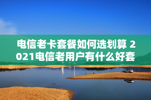 电信老卡套餐如何选划算 2021电信老用户有什么好套餐