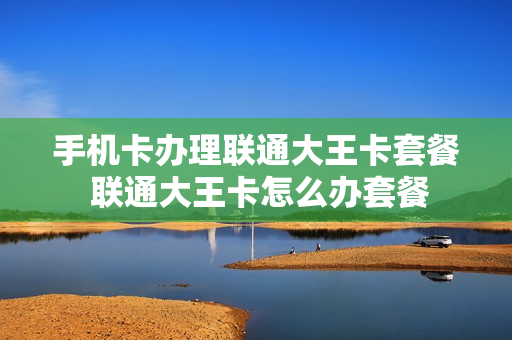 手机卡办理联通大王卡套餐 联通大王卡怎么办套餐