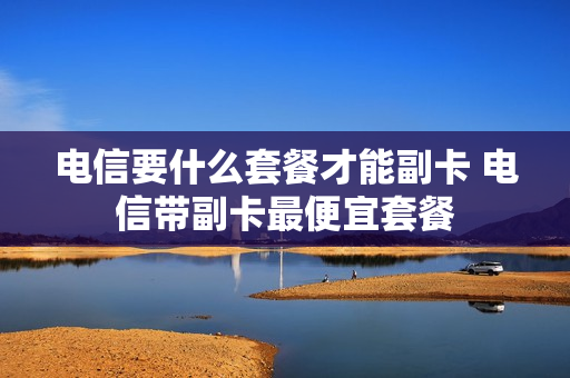 电信要什么套餐才能副卡 电信带副卡最便宜套餐