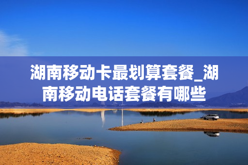 湖南移动卡最划算套餐_湖南移动电话套餐有哪些