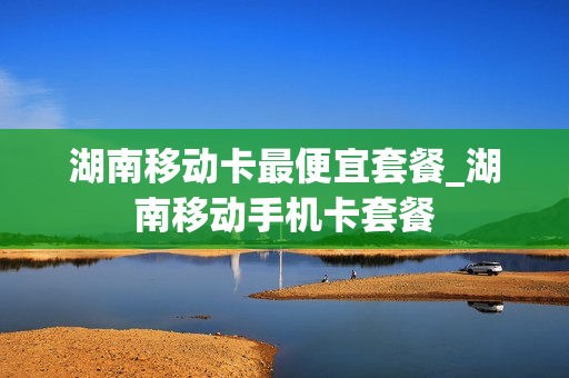 湖南移动卡最便宜套餐_湖南移动手机卡套餐