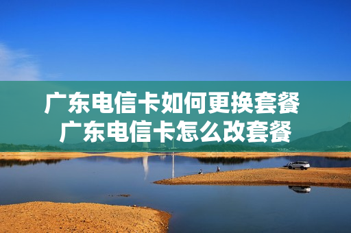 广东电信卡如何更换套餐 广东电信卡怎么改套餐