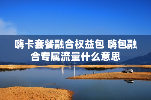嗨卡套餐融合权益包 嗨包融合专属流量什么意思