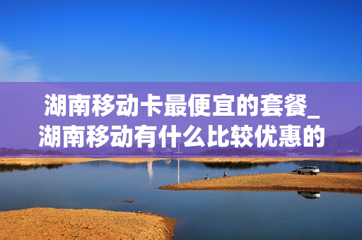 湖南移动卡最便宜的套餐_湖南移动有什么比较优惠的卡