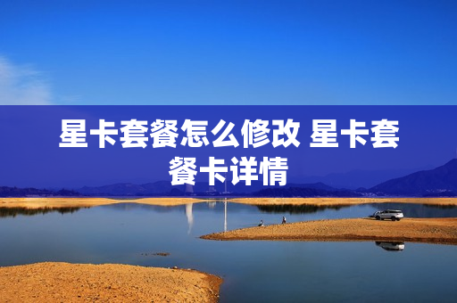 星卡套餐怎么修改 星卡套餐卡详情