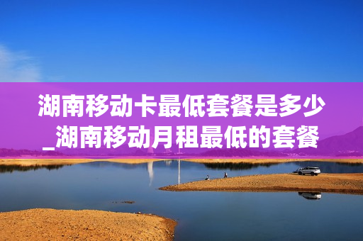 湖南移动卡最低套餐是多少_湖南移动月租最低的套餐