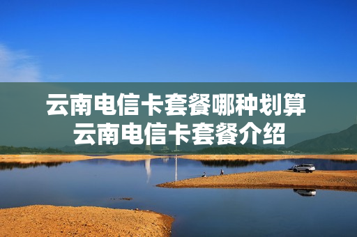 云南电信卡套餐哪种划算 云南电信卡套餐介绍
