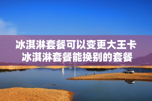 冰淇淋套餐可以变更大王卡 冰淇淋套餐能换别的套餐吗