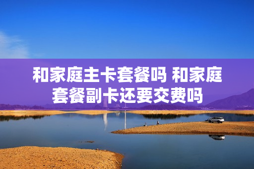 和家庭主卡套餐吗 和家庭套餐副卡还要交费吗