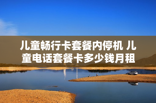 儿童畅行卡套餐内停机 儿童电话套餐卡多少钱月租