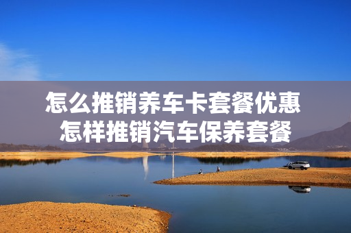 怎么推销养车卡套餐优惠 怎样推销汽车保养套餐