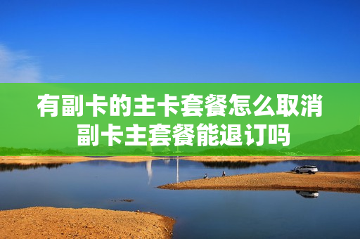 有副卡的主卡套餐怎么取消 副卡主套餐能退订吗