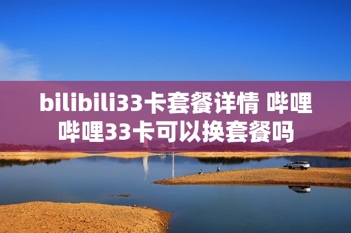 bilibili33卡套餐详情 哔哩哔哩33卡可以换套餐吗