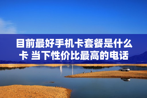 目前最好手机卡套餐是什么卡 当下性价比最高的电话卡套餐