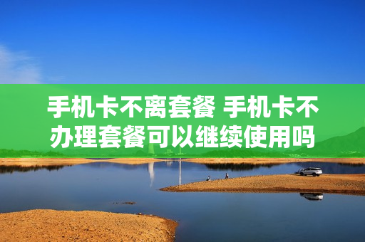手机卡不离套餐 手机卡不办理套餐可以继续使用吗