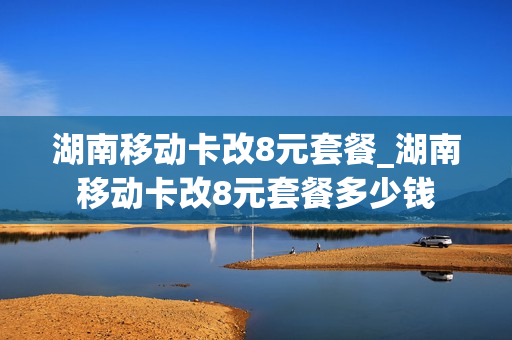 湖南移动卡改8元套餐_湖南移动卡改8元套餐多少钱