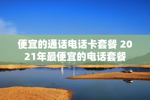 便宜的通话电话卡套餐 2021年最便宜的电话套餐