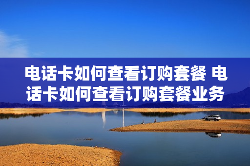 电话卡如何查看订购套餐 电话卡如何查看订购套餐业务