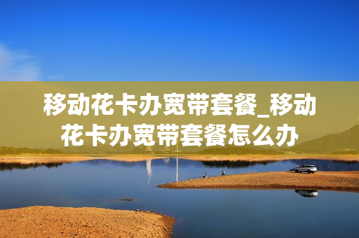移动花卡办宽带套餐_移动花卡办宽带套餐怎么办
