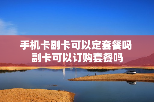 手机卡副卡可以定套餐吗 副卡可以订购套餐吗
