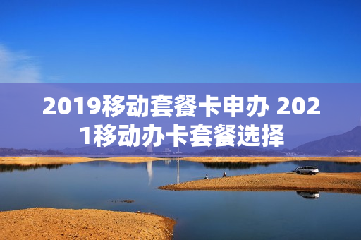 2019移动套餐卡申办 2021移动办卡套餐选择