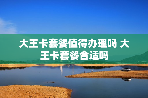 大王卡套餐值得办理吗 大王卡套餐合适吗