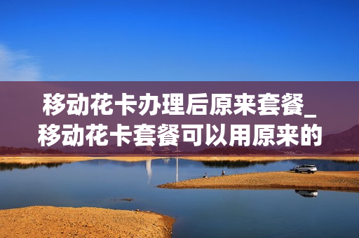移动花卡办理后原来套餐_移动花卡套餐可以用原来的手机号吗