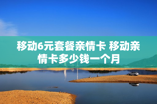 移动6元套餐亲情卡 移动亲情卡多少钱一个月
