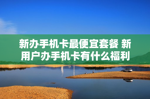 新办手机卡最便宜套餐 新用户办手机卡有什么福利