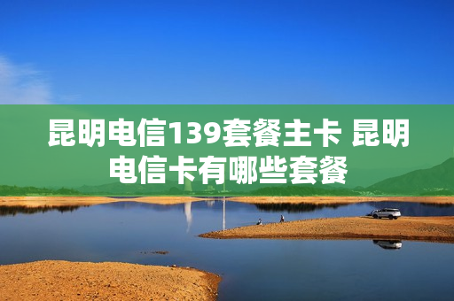 昆明电信139套餐主卡 昆明电信卡有哪些套餐