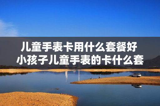 儿童手表卡用什么套餐好 小孩子儿童手表的卡什么套餐好
