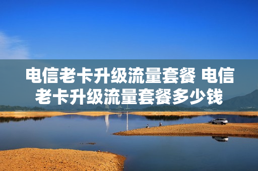 电信老卡升级流量套餐 电信老卡升级流量套餐多少钱