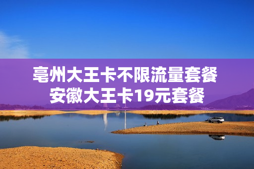 亳州大王卡不限流量套餐 安徽大王卡19元套餐