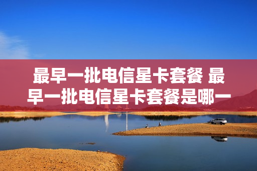 最早一批电信星卡套餐 最早一批电信星卡套餐是哪一年