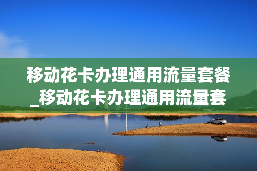 移动花卡办理通用流量套餐_移动花卡办理通用流量套餐怎么退订
