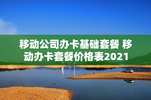 移动公司办卡基础套餐 移动办卡套餐价格表2021