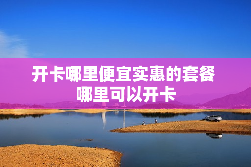 开卡哪里便宜实惠的套餐 哪里可以开卡