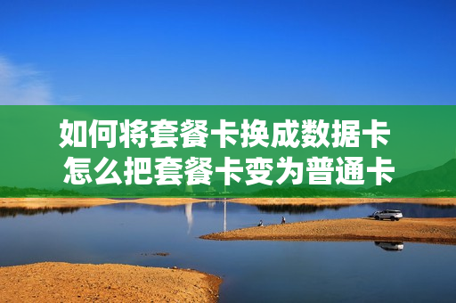 如何将套餐卡换成数据卡 怎么把套餐卡变为普通卡