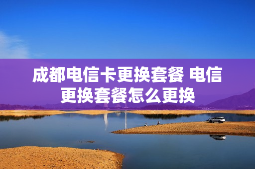成都电信卡更换套餐 电信更换套餐怎么更换