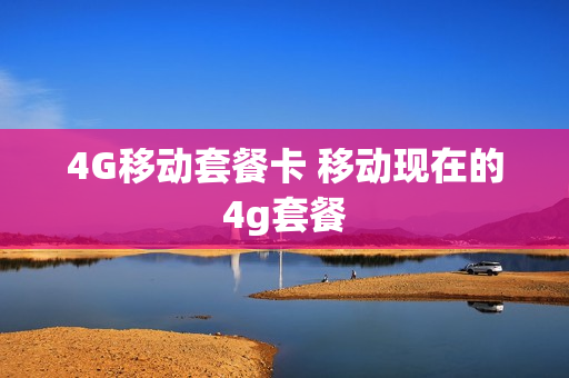 4G移动套餐卡 移动现在的4g套餐