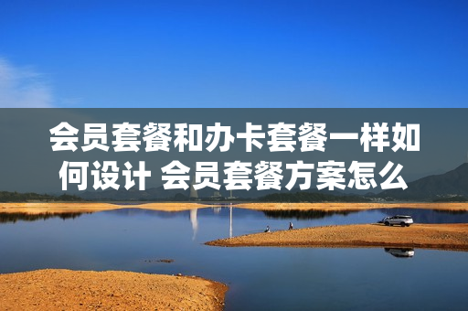 会员套餐和办卡套餐一样如何设计 会员套餐方案怎么做