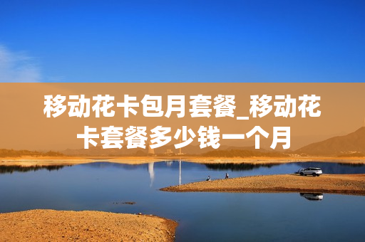 移动花卡包月套餐_移动花卡套餐多少钱一个月
