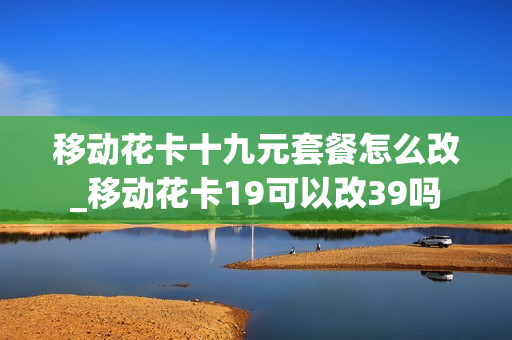 移动花卡十九元套餐怎么改_移动花卡19可以改39吗