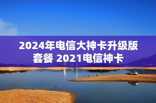 2024年电信大神卡升级版套餐 2021电信神卡