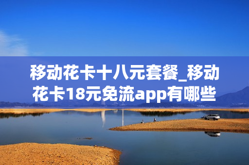 移动花卡十八元套餐_移动花卡18元免流app有哪些